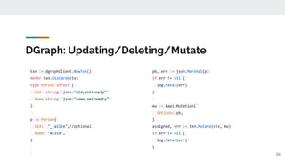 DGraph: Updating/Deleting/Mutate
txn := dgraphClient.NewTxn()
defer txn.Discard(ctx)
type Person struct {
Uid string `json:"uid,omitempty"`
Name string `json:"name,omitempty"`
}
p := Person{
Uid: "_:alice",//optional
Name: "Alice",
}
36
pb, err := json.Marshal(p)
if err != nil {
log.Fatal(err)
}
mu := &api.Mutation{
SetJson: pb,
}
assigned, err := txn.Mutate(ctx, mu)
if err != nil {
log.Fatal(err)
}
 