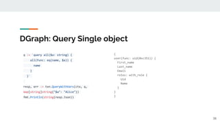 DGraph: Query Single object
q := `query all($a: string) {
all(func: eq(name, $a)) {
name
}
}`
resp, err := txn.QueryWithVars(ctx, q,
map[string]string{"$a": "Alice"})
fmt.Println(string(resp.Json))
{
user(func: uid(0xc351)) {
First_name
Last_name
Email
roles: with_role {
Uid
Name
}
}
}
38
 