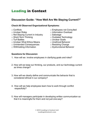 Leading in Context

Discussion Guide: “How Well Are We Staying Current?”

Check All Observed Organizational Symptoms:
□ Conflicts                                □ Employees not Consulted
□ Unclear Roles                            □ Information Overload
□ Not Staying Current in Industry          □ Sabotage
□ Short-Term Thinking                      □ Outdated Technology
□ Turf Battles                             □ Unclear Goals
□ Unclear What Ethics Means                □ Unethical Behavior
□ Unintended Consequences                  □ Resisting Change
□ Withholding Information                  □ Dysfunctional Behavior


Questions for Discussion
1. How will we involve employees in clarifying goals and roles?


2. How will we keep our thinking, our products, and our technology current
   as times change?


3. How will we clearly define and communicate the behavior that is
   considered ethical in our company?


4. How will we help employees learn how to work through conflict
   respectfully?


5. How will managers participate in developing written communication so
   that it is meaningful for them and not just one-way?




                         © 2010 Leading in Context LLC
                            LeadinginContext®.com
 