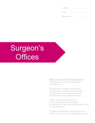 Location

                          Date

                          Researcher




Surgeon’s
 Offices

            Must haves for this location:
             Informed consent for all participants
             Guided tour

             Observation of patient appointment
             Observation of Surgeon writing orders
             Observation orders being scheduled
             Observation of any patient follow up

             SME Interview with Surgeons
             General Interview with scheduler
             Interview any staff with patient contact for OR
             Patient interview

             Gather all applicable artifacts/paper forms
             Take screen shots of all applicable interfaces
 