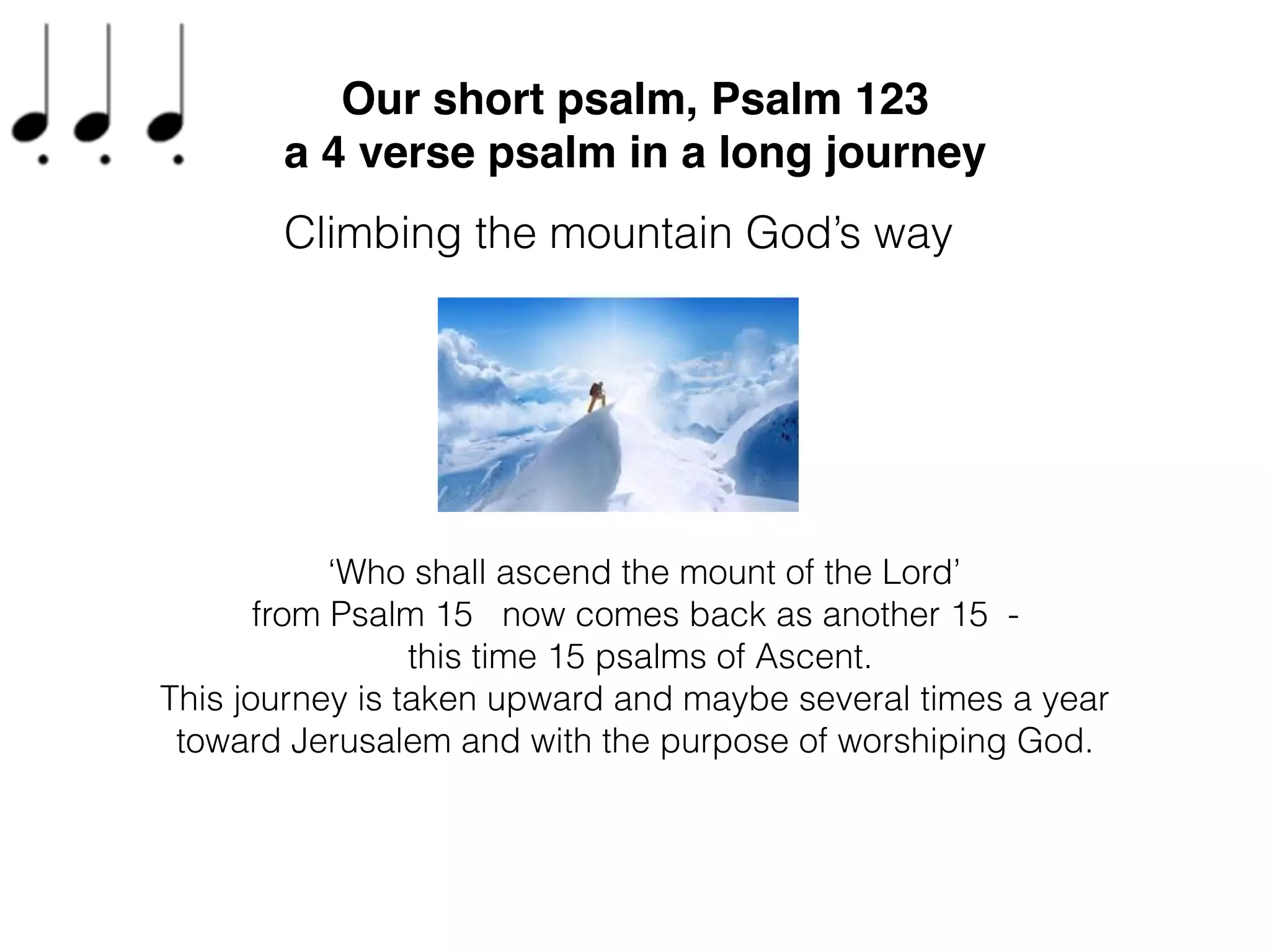 On our journey through the ﬁfteen songs of ascent, three have come
before our short Psalm 123, and they being concerning human
experience and then setting hopes on God, speaking with each other
but this is the ﬁrst where the Psalm entirely speaks directly to God.
Our short psalm, Psalm 123
a 4 verse psalm in a long journey
Climbing the mountain God’s way
 