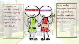 Sa pag-aaral ng
kasaysayan, sinasalamin
nito ang damdamin,
saloobin, paniniwala,
kultura at tradisyon ng
isang bansa.
Sa pag-aaral ng
panitikan, lubusang
malalaman ang ating
kalinangan kaya’t
nararapat lamang na
pagyamanin at
ipagmalaki ito.
 