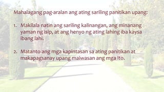 Mahalagang pag-aralan ang ating sariling panitikan upang:
1. Makilala natin ang sariling kalinangan, ang minanang
yaman ng isip, at ang henyo ng ating lahing iba kaysa
ibang lahi.
2. Matanto ang mga kapintasan sa ating panitikan at
makapagsanay upang maiwasan ang mga ito.
 