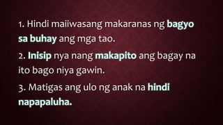1. Hindi maiiwasang makaranas ng bagyo
sa buhay ang mga tao.
2. Inisip nya nang makapito ang bagay na
ito bago niya gawin.
3. Matigas ang ulo ng anak na hindi
napapaluha.
 