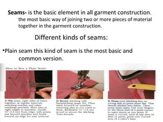 Different kinds of seams:
Seams- is the basic element in all garment construction.
the most basic way of joining two or more pieces of material
together in the garment construction.
•Plain seam this kind of seam is the most basic and
common version.
 