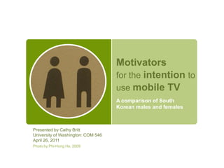 Motivatorsfor the intentionto usemobile TV A comparison of South Korean males and females Presented by Cathy Britt University of Washington: COM 546 April 26, 2011 Photo by Phi-Hong Ha, 2009 