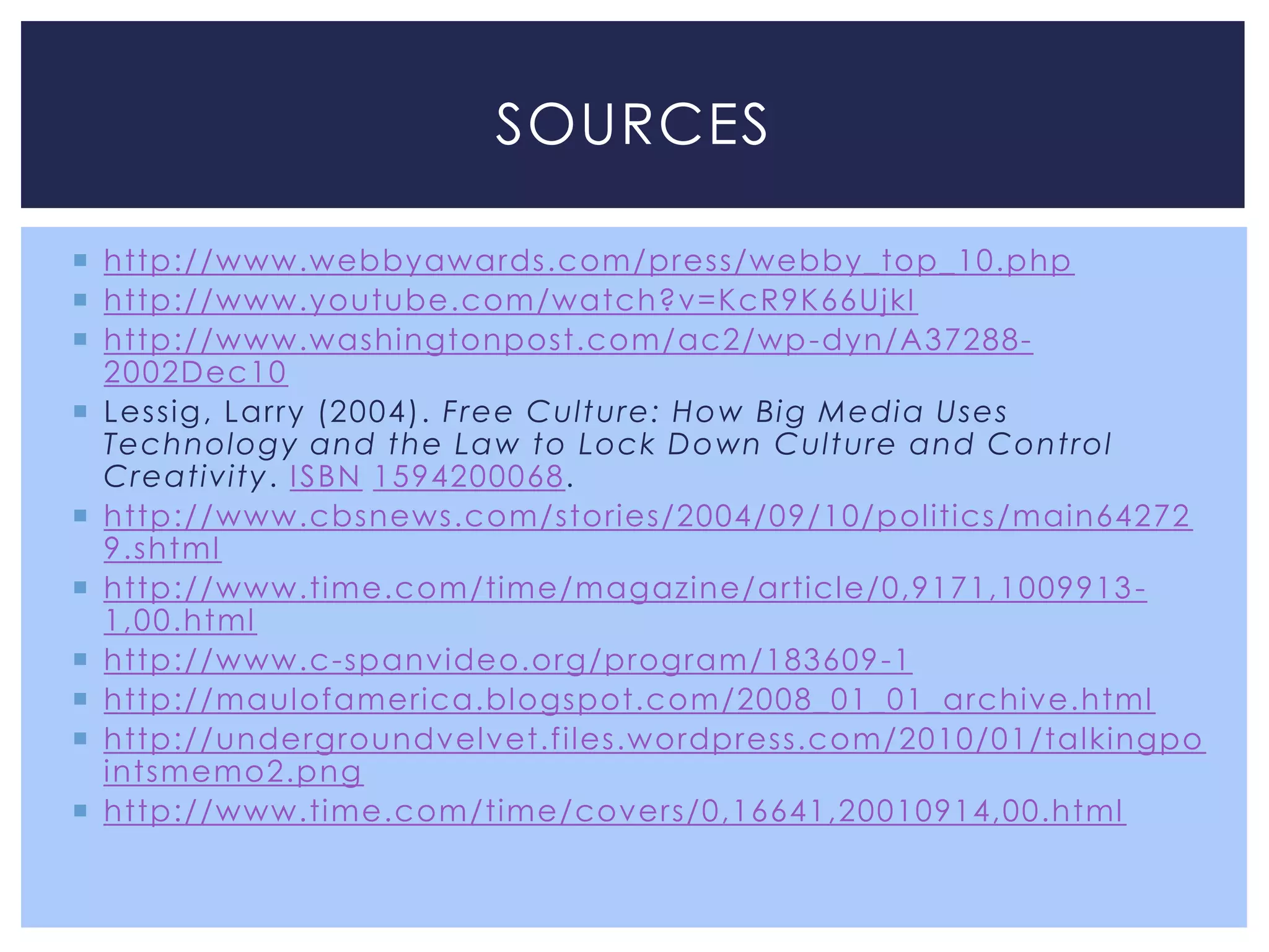 SOURCES

 http://www.webbyawards.com/press/webby_top_10.php
 http://www.youtube.com/watch?v=KcR9K66UjkI
 http://www.washingtonpost.com/ac2/wp -dyn/A37288-
  2002Dec10
 Lessig , Larry (2004). Free Culture: How Bi g Medi a Uses
  Technology and the Law to Lock Down Culture and Control
  Creativity. I SBN 1594200068.
 http://www.cbsnews.com/stories/2004/09/10/politics/main64272
  9.shtml
 http://www.time.com/time/magazine/article/0,9171,1009913 -
  1,00.html
 http://www.c-spanvideo.org/program/183609 -1
 http://maulofamerica.blogspot.com/2008_01_01_archive.html
 http://undergroundvelvet.files.wordpress.com/2010/01/talkingpo
  intsmemo2.png
 http://www.time.com/time/covers/0,16641,20010914,00.html
 