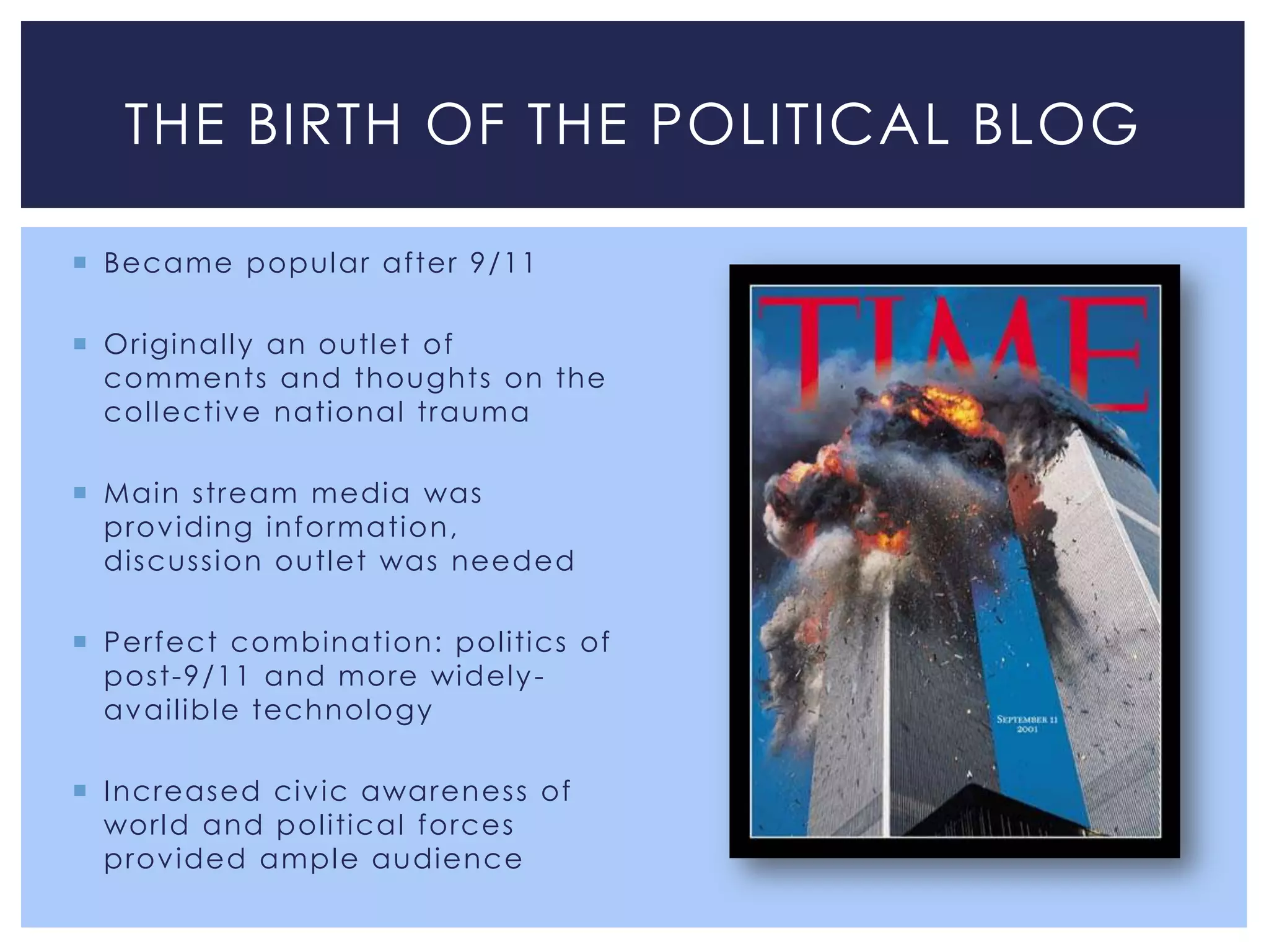 THE BIRTH OF THE POLITICAL BLOG

 Became popul ar after 9/11

 Original l y an outl et of
  comments and thoughts on the
  col l ectiv e national trauma

 Main stream media was
  prov iding information,
  discuss i on outl et was needed

 Perfect combinati on: pol itics of
  post-9/11 and more wi del y -
  av ail ibl e technol ogy

 I ncreased civ ic awarenes s of
  worl d and pol itical forces
  prov ided ampl e audience
 
