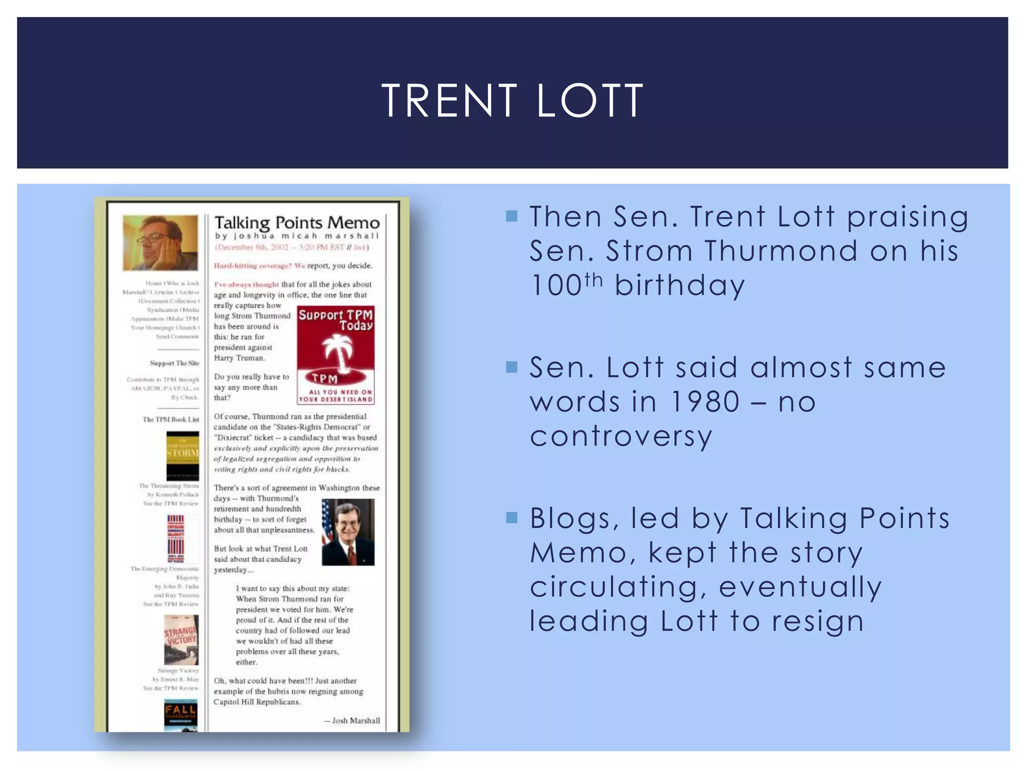 TRENT LOTT

     Then Sen. Trent Lott praising
      Sen. Strom Thurmond on his
      100 th birthday

     Sen. Lott said almost same
      words in 1980 – no
      controversy

     Blogs, led by Talking Points
      Memo, kept the story
      circulating, eventually
      leading Lott to resign
 