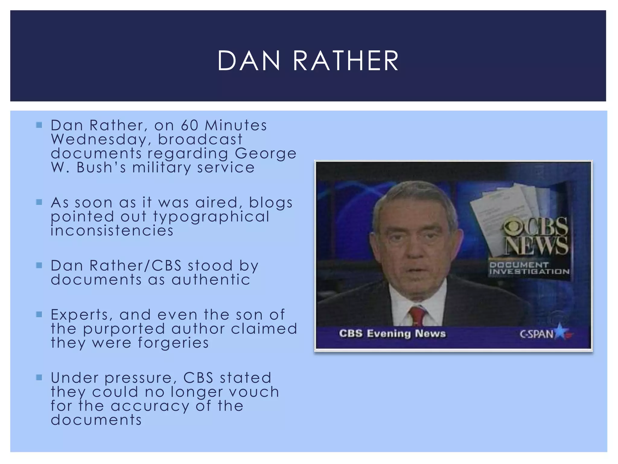 DAN RATHER

 Dan Rather, on 60 M inutes
  Wednesday, broadcast
  documents regarding George
  W. Bush’s mil itary service

 A s soon as it was aired, bl ogs
  pointed out typographical
  inconsistencies

 Dan Rather/CBS stood by
  documents as authentic

 Experts, and ev en the son of
  the purported author cl aimed
  they were forgeries

 Under pressure, CBS stated
  they coul d no l onger v ouch
  for the accuracy of the
  documents
 
