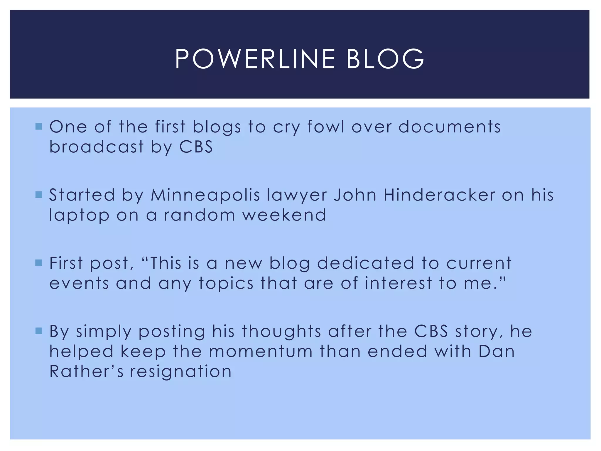 POWERLINE BLOG

 One of the first blogs to cry fowl over documents
  broadcast by CBS

 Started by Minneapolis lawyer John Hinderacker on his
  laptop on a random weekend

 First post, “This is a new blog dedicated to current
  events and any topics that are of interest to me.”

 By simply posting his thoughts after the CBS story, he
  helped keep the momentum than ended with Dan
  Rather’s resignation
 
