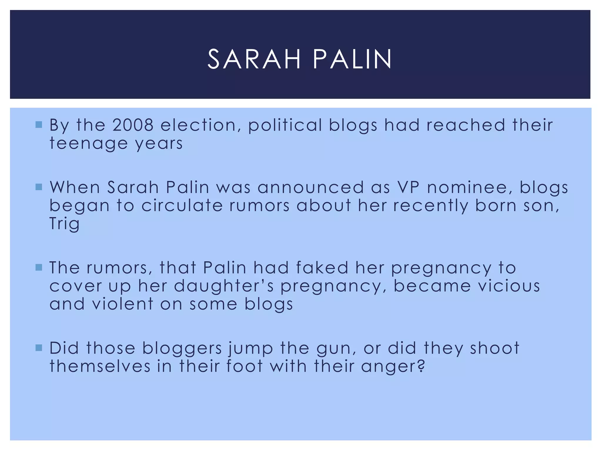 SARAH PALIN

 By the 2008 election, political blogs had reached their
  teenage years

 When Sarah Palin was announced as VP nominee, blogs
  began to circulate rumors about her recently born son,
  Trig

 The rumors, that Palin had faked her pregnancy to
  cover up her daughter’s pregnancy, became vicious
  and violent on some blogs

 Did those bloggers jump the gun, or did they shoot
  themselves in their foot with their anger?
 