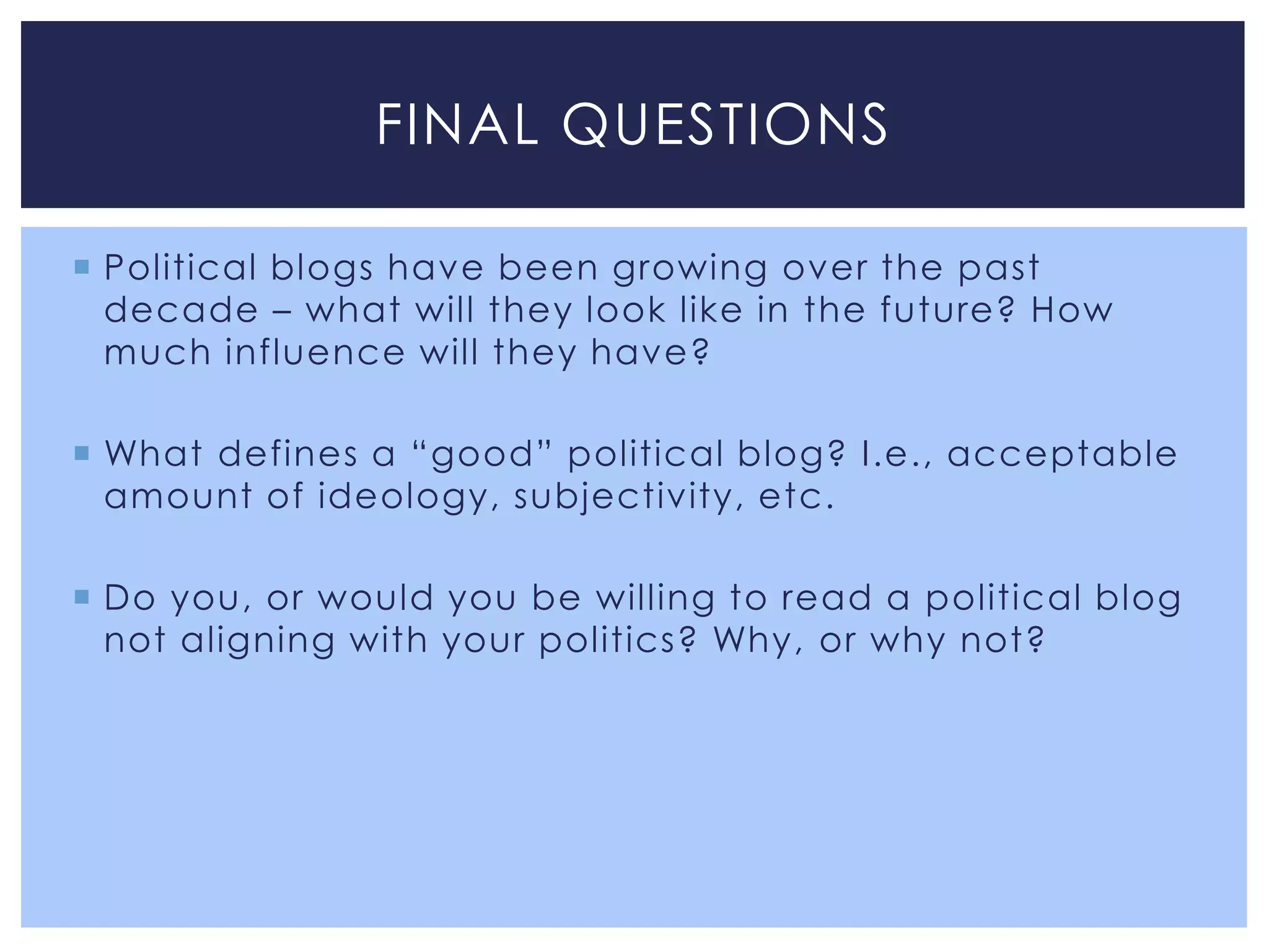 FINAL QUESTIONS

 Political blogs have been growing over the past
  decade – what will they look like in the future? How
  much influence will they have?

 What defines a “good” political blog? I.e., acceptable
  amount of ideology, subjectivity, etc.

 Do you, or would you be willing to read a political blog
  not aligning with your politics? Why, or why not?
 