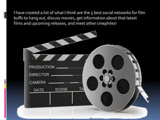 I have created a list of what I think are the 5 best social networks for film
buffs to hang out, discuss movies, get information about that latest
films and upcoming releases, and meet other cinephiles!
 