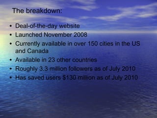 • Deal-of-the-day website
• Launched November 2008
• Currently available in over 150 cities in the US
and Canada
• Available in 23 other countries
• Roughly 3.3 million followers as of July 2010
• Has saved users $130 million as of July 2010
The breakdown:
 