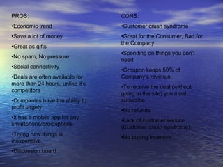 CONS:
•Customer crush syndrome
•Great for the Consumer, Bad for
the Company
•Spending on things you don’t
need
•Groupon keeps 50% of
Company’s revenue
•To receive the deal (without
going to the site) you must
subscribe
•No refunds
•Lack of customer service
(Customer crush syndrome)
•No buying incentive
PROS:
•Economic trend
•Save a lot of money
•Great as gifts
•No spam, No pressure
•Social connectivity
•Deals are often available for
more than 24 hours, unlike it’s
competitors
•Companies have the ability to
profit largely
•It has a mobile app for any
smartphone/droid/iphone
•Trying new things is
inexpensive
•Discussion board
 