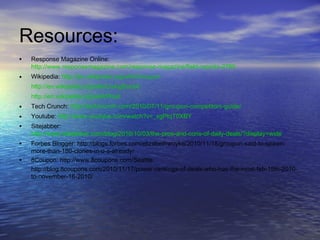 Resources:
• Response Magazine Online:
http://www.responsemagazine.com/response-magazine/field-reports-2769
• Wikipedia: http://en.wikipedia.org/wiki/Groupon
http://en.wikipedia.org/wiki/LivingSocial
http://en.wikipedia.org/wiki/Woot
• Tech Crunch: http://techcrunch.com/2010/07/11/groupon-competitors-guide/
• Youtube: http://www.youtube.com/watch?v=_xgPtqT0XBY
• Sitejabber:
http://www.sitejabber.com/blog/2010/10/03/the-pros-and-cons-of-daily-deals/?display=wide
• Forbes Blogger: http://blogs.forbes.com/elizabethwoyke/2010/11/18/groupon-said-to-spawn-
more-than-180-clones-in-u-s-already/
• 8Coupon: http://www.8coupons.com/Seattle
http://blog.8coupons.com/2010/11/17/power-rankings-of-deals-who-has-the-most-feb-15th-2010-
to-november-16-2010/
 