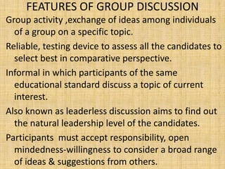 FEATURES OF GROUP DISCUSSION
Group activity ,exchange of ideas among individuals
of a group on a specific topic.
Reliable, testing device to assess all the candidates to
select best in comparative perspective.
Informal in which participants of the same
educational standard discuss a topic of current
interest.
Also known as leaderless discussion aims to find out
the natural leadership level of the candidates.
Participants must accept responsibility, open
mindedness-willingness to consider a broad range
of ideas & suggestions from others.
 