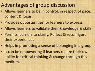 Advantages of group discussion
• Allows learners to be in control, in respect of pace,
content & focus.
• Provides opportunities for learners to express
• Allows learners to validate their knowledge & skills
• Permits learners to clarify. Reflect & reconfigure
their experiences
• Helps in promoting a sense of belonging in a group
• It can be empowering if learners realize their own
ability for critical thinking & change through this
medium.
 