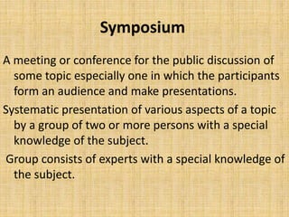 Symposium
A meeting or conference for the public discussion of
some topic especially one in which the participants
form an audience and make presentations.
Systematic presentation of various aspects of a topic
by a group of two or more persons with a special
knowledge of the subject.
Group consists of experts with a special knowledge of
the subject.
 