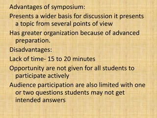 Advantages of symposium:
Presents a wider basis for discussion it presents
a topic from several points of view
Has greater organization because of advanced
preparation.
Disadvantages:
Lack of time- 15 to 20 minutes
Opportunity are not given for all students to
participate actively
Audience participation are also limited with one
or two questions students may not get
intended answers
 