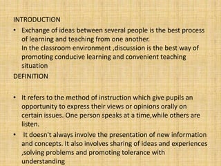 INTRODUCTION
• Exchange of ideas between several people is the best process
of learning and teaching from one another.
In the classroom environment ,discussion is the best way of
promoting conducive learning and convenient teaching
situation
DEFINITION
• It refers to the method of instruction which give pupils an
opportunity to express their views or opinions orally on
certain issues. One person speaks at a time,while others are
listen.
• It doesn't always involve the presentation of new information
and concepts. It also involves sharing of ideas and experiences
,solving problems and promoting tolerance with
understanding
 