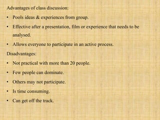 Advantages of class discussion:
• Pools ideas & experiences from group.
• Effective after a presentation, film or experience that needs to be
analysed.
• Allows everyone to participate in an active process.
Disadvantages:
• Not practical with more than 20 people.
• Few people can dominate.
• Others may not participate.
• Is time consuming.
• Can get off the track.
 