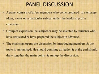 PANEL DISCUSSION
• A panel consists of a few members who come prepared to exchange
ideas, views on a particular subject under the leadership of a
chairman.
• Group of experts on the subject or may be selected by students who
have requested & have prepared the subject in advance.
• The chairman opens the discussion by introducing members & the
topic is announced. He should continue as leader & at the end should
draw together the main points & sumup the discussion.
 