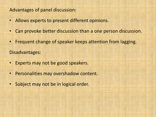 Advantages of panel discussion:
• Allows experts to present different opinions.
• Can provoke better discussion than a one person discussion.
• Frequent change of speaker keeps attention from lagging.
Disadvantages:
• Experts may not be good speakers.
• Personalities may overshadow content.
• Subject may not be in logical order.
 