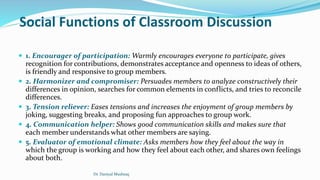 Social Functions of Classroom Discussion
 1. Encourager of participation: Warmly encourages everyone to participate, gives
recognition for contributions, demonstrates acceptance and openness to ideas of others,
is friendly and responsive to group members.
 2. Harmonizer and compromiser: Persuades members to analyze constructively their
differences in opinion, searches for common elements in conflicts, and tries to reconcile
differences.
 3. Tension reliever: Eases tensions and increases the enjoyment of group members by
joking, suggesting breaks, and proposing fun approaches to group work.
 4. Communication helper: Shows good communication skills and makes sure that
each member understands what other members are saying.
 5. Evaluator of emotional climate: Asks members how they feel about the way in
which the group is working and how they feel about each other, and shares own feelings
about both.
Dr. Daniyal Mushtaq
 
