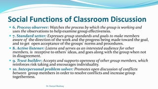Social Functions of Classroom Discussion
 6. Process observer: Watches the process by which the group is working and
uses the observations to help examine group effectiveness.
 7. Standard setter: Expresses group standards and goals to make members
aware of the direction of the work and the progress being made toward the goal,
and to get open acceptance of the groups' norms and procedures.
 8. Active listener: Listens and serves as an interested audience for other
members, is receptive to others’ ideas, and goes along with the group when not
in disagreement.
 9. Trust builder: Accepts and supports openness of other group members, which
reinforces risk taking and encourages individuality.
 10. Interpersonal problem solver: Promotes open discussion of conflicts
between group members in order to resolve conflicts and increase group
togetherness.
Dr. Daniyal Mushtaq
 