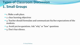 Types of Classroom Discussion
1. Small Groups
 1. Make a safe place.
 2. clear learning objectives
 3. Teacher should formulate and communicate his/her expectations of the
students.
 4. Avoid yes/no questions. Ask "why" or "how" questions
 5. Don't fear silence.
Dr. Daniyal Mushtaq
 