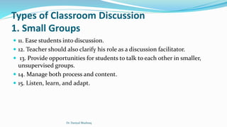 Types of Classroom Discussion
1. Small Groups
 11. Ease students into discussion.
 12. Teacher should also clarify his role as a discussion facilitator.
 13. Provide opportunities for students to talk to each other in smaller,
unsupervised groups.
 14. Manage both process and content.
 15. Listen, learn, and adapt.
Dr. Daniyal Mushtaq
 