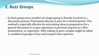 2. Buzz Groups
 In buzz group every member of a larger group is directly involved in a
discussion process. Participants discuss in pairs for a limited period. This
method is especially effective for articulating ideas in preparation for a
general discussion or to give expression to personal response to a film,
presentation, or experience. After talking in pairs, couples might be asked
to combine in groups of four and compare their opinions.
Dr. Daniyal Mushtaq
 