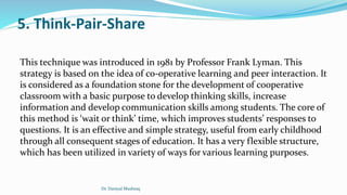 5. Think-Pair-Share
This technique was introduced in 1981 by Professor Frank Lyman. This
strategy is based on the idea of co-operative learning and peer interaction. It
is considered as a foundation stone for the development of cooperative
classroom with a basic purpose to develop thinking skills, increase
information and develop communication skills among students. The core of
this method is ‘wait or think’ time, which improves students’ responses to
questions. It is an effective and simple strategy, useful from early childhood
through all consequent stages of education. It has a very flexible structure,
which has been utilized in variety of ways for various learning purposes.
Dr. Daniyal Mushtaq
 