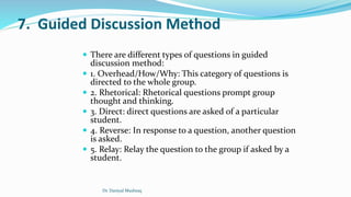 7. Guided Discussion Method
 There are different types of questions in guided
discussion method:
 1. Overhead/How/Why: This category of questions is
directed to the whole group.
 2. Rhetorical: Rhetorical questions prompt group
thought and thinking.
 3. Direct: direct questions are asked of a particular
student.
 4. Reverse: In response to a question, another question
is asked.
 5. Relay: Relay the question to the group if asked by a
student.
Dr. Daniyal Mushtaq
 
