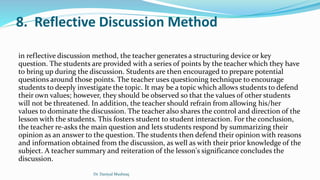 8. Reflective Discussion Method
in reflective discussion method, the teacher generates a structuring device or key
question. The students are provided with a series of points by the teacher which they have
to bring up during the discussion. Students are then encouraged to prepare potential
questions around those points. The teacher uses questioning technique to encourage
students to deeply investigate the topic. It may be a topic which allows students to defend
their own values; however, they should be observed so that the values of other students
will not be threatened. In addition, the teacher should refrain from allowing his/her
values to dominate the discussion. The teacher also shares the control and direction of the
lesson with the students. This fosters student to student interaction. For the conclusion,
the teacher re-asks the main question and lets students respond by summarizing their
opinion as an answer to the question. The students then defend their opinion with reasons
and information obtained from the discussion, as well as with their prior knowledge of the
subject. A teacher summary and reiteration of the lesson's significance concludes the
discussion.
Dr. Daniyal Mushtaq
 