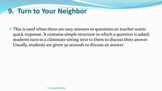 9. Turn to Your Neighbor
 This is used when there are easy answers to questions an teacher wants
quick response. It contains simple structure in which a question is asked;
students turn to a classmate sitting next to them to discuss their answer.
Usually, students are given 30 seconds to discuss an answer.
Dr. Daniyal Mushtaq
 