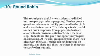 10. Round Robin
This technique is useful when students are divided
into groups (3-5 students per group).Teacher poses a
question and students quickly go around in the circle
and share their answers. This technique is also useful
to elicit quick responses from pupils. Students are
allowed to offer answers until teacher tell them to
stop. Students are also given one opportunity to pass
on answering. At the end, group members share their
ideas with the class. Teacher can randomly call on
individuals to share and allow the others in the group
to clarify what was said.
Dr. Daniyal Mushtaq
 