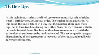 11. Line-Ups
In this technique, students are lined up to some standard, such as height,
weight, birthdays or alphabetical order. The teacher poses a question. At
this point, the line is folded in a way that the member at the ends move
together to form two lines facing each other. Students then discuss with the
person in front of them. Teacher can then have volunteers share with the
entire class or students can be randomly called. This technique fosters great
discussions by allowing students to move out of their seats and to talk with
adiversity of students.
Dr. Daniyal Mushtaq
 