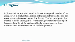 13. Jigsaw
In this technique, material or work is divided among each member of the
group. Every individual has a portion of the required task and no one has
everything that is needed to complete the task. Teacher usually uses this
method to divide an assignment so that each group member takes a part.
Students share their information within the group members. Group
members need each other to obtain the full experience.
Dr. Daniyal Mushtaq
 