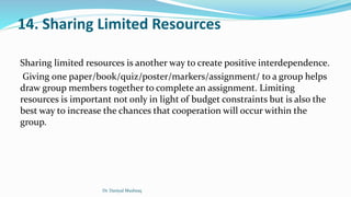 14. Sharing Limited Resources
Sharing limited resources is another way to create positive interdependence.
Giving one paper/book/quiz/poster/markers/assignment/ to a group helps
draw group members together to complete an assignment. Limiting
resources is important not only in light of budget constraints but is also the
best way to increase the chances that cooperation will occur within the
group.
Dr. Daniyal Mushtaq
 