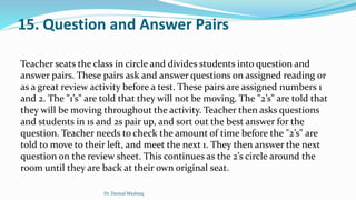 15. Question and Answer Pairs
Teacher seats the class in circle and divides students into question and
answer pairs. These pairs ask and answer questions on assigned reading or
as a great review activity before a test. These pairs are assigned numbers 1
and 2. The "1’s" are told that they will not be moving. The "2’s" are told that
they will be moving throughout the activity. Teacher then asks questions
and students in 1s and 2s pair up, and sort out the best answer for the
question. Teacher needs to check the amount of time before the "2’s" are
told to move to their left, and meet the next 1. They then answer the next
question on the review sheet. This continues as the 2’s circle around the
room until they are back at their own original seat.
Dr. Daniyal Mushtaq
 
