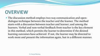 OVERVIEW
 The discussion method employs two-way communication and open-
dialogue technique between the teacher and the learner. The method
starts with a discussion between teacher and learner; and among the
learners. Verbal and non-verbal feedback from teacher is the key element
in this method, which permits the learner to determine if the desired
learning outcomes have achieved. If not, the learner may be directed to
work more and present the information again, but in a different manner.
Dr. Daniyal Mushtaq
 