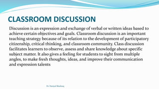 CLASSROOM DISCUSSION
Discussion is an expression and exchange of verbal or written ideas based to
achieve certain objectives and goals. Classroom discussion is an important
teaching strategy because of its relation to the development of participatory
citizenship, critical thinking, and classroom community. Class discussion
facilitates learners to observe, assess and share knowledge about specific
subject matter. It also gives a feeling for students to sight from multiple
angles, to make fresh thoughts, ideas, and improve their communication
and expression talents
Dr. Daniyal Mushtaq
 