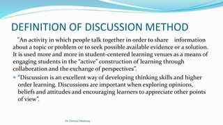 DEFINITION OF DISCUSSION METHOD
"An activity in which people talk together in order to share information
about a topic or problem or to seek possible available evidence or a solution.
It is used more and more in student-centered learning venues as a means of
engaging students in the “active” construction of learning through
collaboration and the exchange of perspectives”.
 “Discussion is an excellent way of developing thinking skills and higher
order learning. Discussions are important when exploring opinions,
beliefs and attitudes and encouraging learners to appreciate other points
of view”.
Dr. Daniyal Mushtaq
 