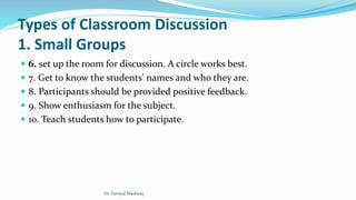 Types of Classroom Discussion
1. Small Groups
 6. set up the room for discussion. A circle works best.
 7. Get to know the students' names and who they are.
 8. Participants should be provided positive feedback.
 9. Show enthusiasm for the subject.
 10. Teach students how to participate.
Dr. Daniyal Mushtaq
 