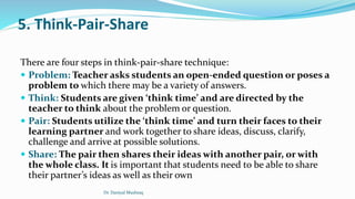 5. Think-Pair-Share
There are four steps in think-pair-share technique:
 Problem: Teacher asks students an open-ended question or poses a
problem to which there may be a variety of answers.
 Think: Students are given ‘think time’ and are directed by the
teacher to think about the problem or question.
 Pair: Students utilize the ‘think time’ and turn their faces to their
learning partner and work together to share ideas, discuss, clarify,
challenge and arrive at possible solutions.
 Share: The pair then shares their ideas with another pair, or with
the whole class. It is important that students need to be able to share
their partner’s ideas as well as their own
Dr. Daniyal Mushtaq
 