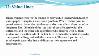 12. Value Lines
This technique requires the longest to carry out. It is used when teacher
wants pupils to acquire a stance on a problem. When teacher posits a
questions or an issue, then students stand on one side or the other of an
imaginary line. One side of the line is for those who agree with the
statement, and the other side is for those who disagree with it. Then
students on the either side of the line turn to each other and discuss why
they agreed or disagreed with the statement. Then each pair turns to
another pair across the line and discusses their agreement and
disagreement.
Dr. Daniyal Mushtaq
 