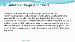 16. Advanced Preparation Pairs
Students are to write a short analysis paper summarizing the
vents/relevancy/opinion of an assigned reading for class. Students bring
copies of the paper to the class. The members of their base group or
discussion pair will listen to the team member read the paper, then edit, and
evaluate the paper. Criteria for review can be predetermined by instructor,
class, or peer group. Each group can select the "outstanding" paper as they
deem it, then in large group it can be discussed as to why it stood out from
the others.
Dr. Daniyal Mushtaq
 